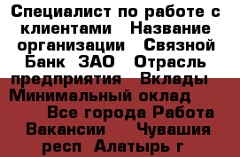 Специалист по работе с клиентами › Название организации ­ Связной Банк, ЗАО › Отрасль предприятия ­ Вклады › Минимальный оклад ­ 22 800 - Все города Работа » Вакансии   . Чувашия респ.,Алатырь г.